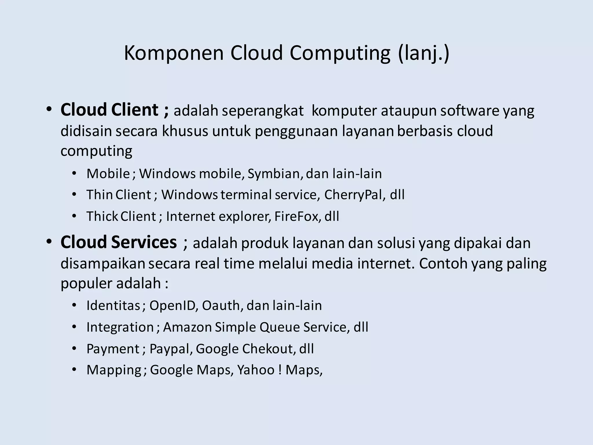 Komponen Cloud Computing (lanj.)
• Cloud Client ; adalah seperangkat komputer ataupun software yang
didisain secara khusus untuk penggunaan layananberbasis cloud
computing
• Mobile; Windows mobile, Symbian,dan lain-lain
• ThinClient ; Windows terminal service, CherryPal, dll
• ThickClient ; Internet explorer, FireFox, dll
• Cloud Services ; adalah produk layanan dan solusi yang dipakai dan
disampaikansecara real time melalui media internet. Contoh yang paling
populer adalah :
• Identitas; OpenID, Oauth, dan lain-lain
• Integration; Amazon Simple Queue Service, dll
• Payment ; Paypal, Google Chekout, dll
• Mapping; Google Maps, Yahoo ! Maps,
 