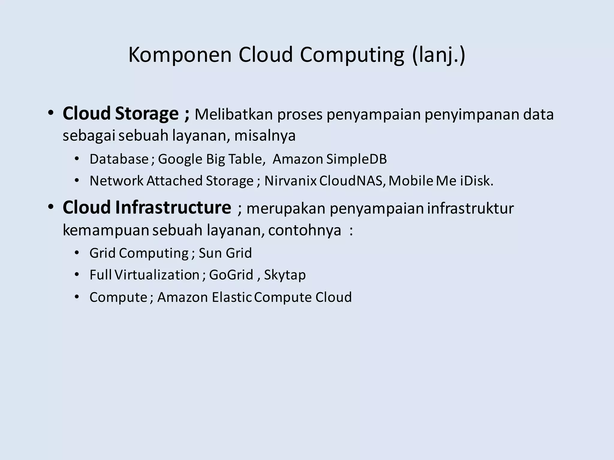 Komponen Cloud Computing (lanj.)
• Cloud Storage ; Melibatkan proses penyampaian penyimpanan data
sebagaisebuah layanan, misalnya
• Database; Google Big Table, Amazon SimpleDB
• Network Attached Storage ; NirvanixCloudNAS,MobileMe iDisk.
• Cloud Infrastructure ; merupakan penyampaianinfrastruktur
kemampuansebuah layanan, contohnya :
• Grid Computing ; Sun Grid
• FullVirtualization; GoGrid , Skytap
• Compute; Amazon ElasticCompute Cloud
 