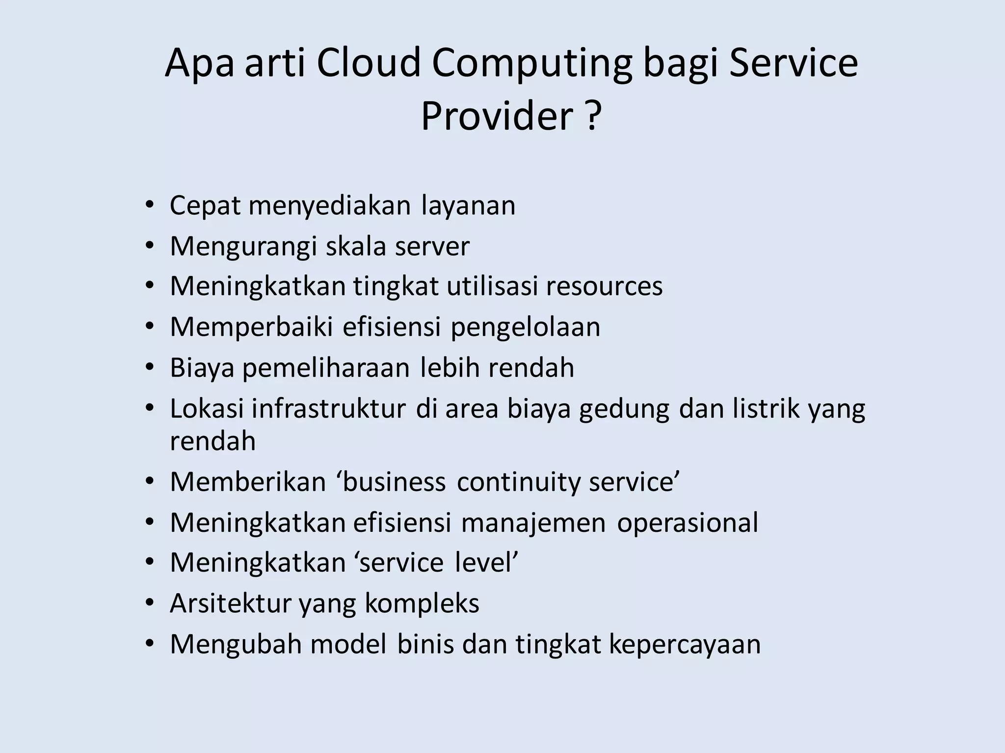 Apa arti Cloud Computing bagi Service
Provider ?
• Cepat menyediakan layanan
• Mengurangi skala server
• Meningkatkan tingkat utilisasi resources
• Memperbaiki efisiensi pengelolaan
• Biaya pemeliharaan lebih rendah
• Lokasi infrastruktur di area biaya gedung dan listrik yang
rendah
• Memberikan ‘business continuity service’
• Meningkatkan efisiensi manajemen operasional
• Meningkatkan ‘service level’
• Arsitektur yang kompleks
• Mengubah model binis dan tingkat kepercayaan
 