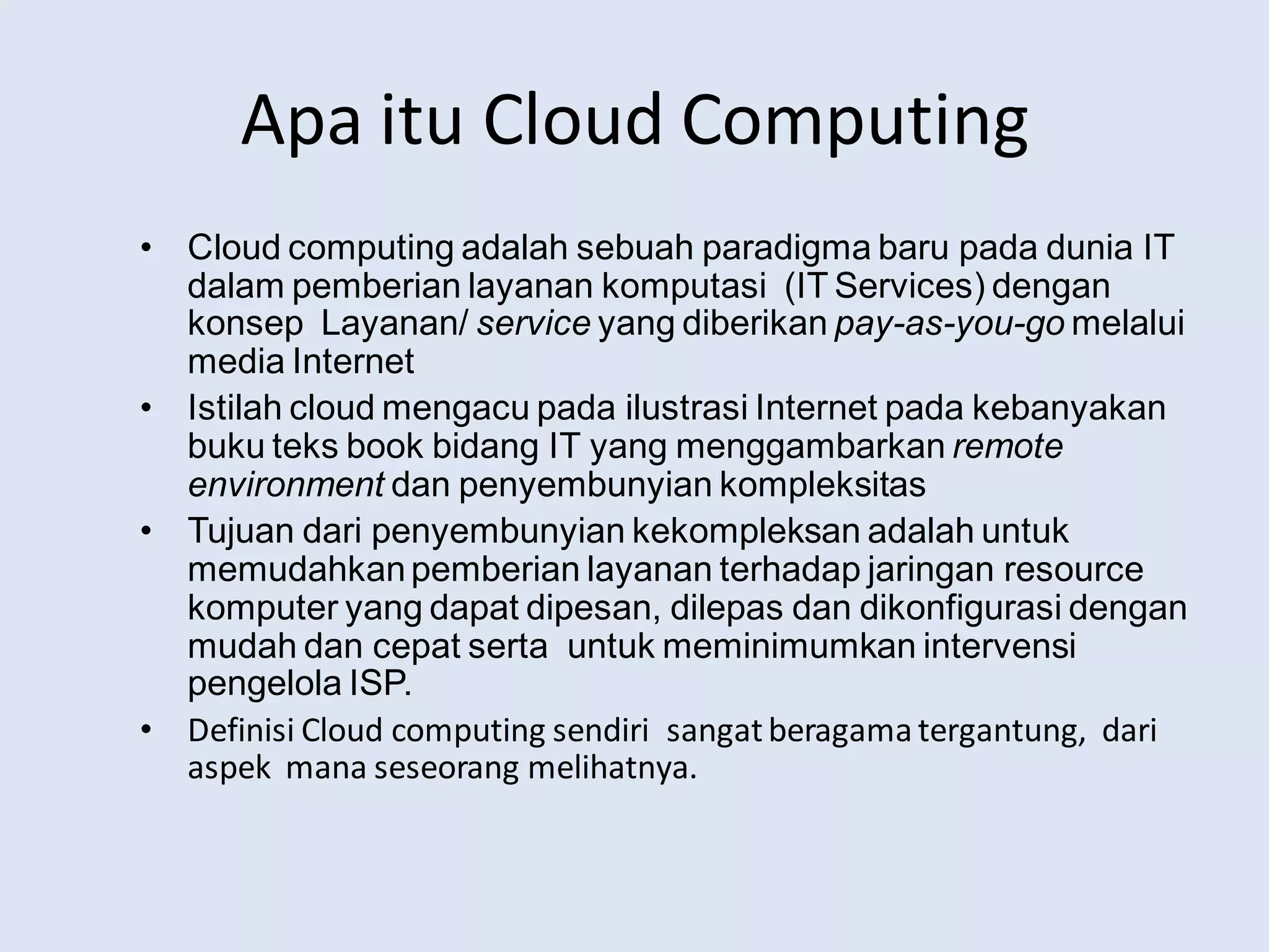 Apa itu Cloud Computing
• Cloud computing adalah sebuah paradigma baru pada dunia IT
dalam pemberian layanan komputasi (IT Services) dengan
konsep Layanan/ service yang diberikan pay-as-you-go melalui
media Internet
• Istilah cloud mengacu pada ilustrasi Internet pada kebanyakan
buku teks book bidang IT yang menggambarkan remote
environment dan penyembunyian kompleksitas
• Tujuan dari penyembunyian kekompleksan adalah untuk
memudahkanpemberian layanan terhadap jaringan resource
komputer yang dapat dipesan, dilepas dan dikonfigurasi dengan
mudah dan cepat serta untuk meminimumkan intervensi
pengelola ISP.
• Definisi Cloud computing sendiri sangatberagama tergantung, dari
aspek mana seseorang melihatnya.
 