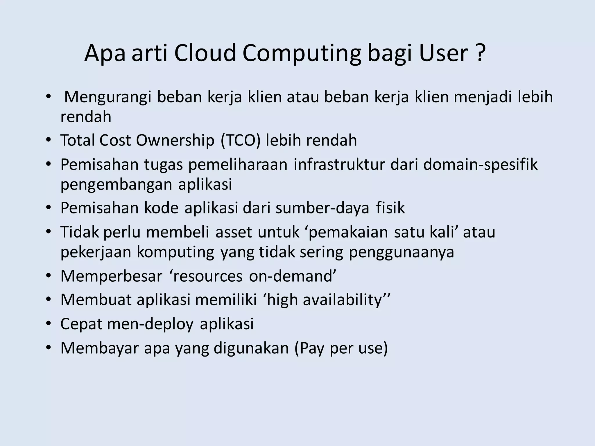 Apa arti Cloud Computing bagi User ?
• Mengurangi beban kerja klien atau beban kerja klien menjadi lebih
rendah
• Total Cost Ownership (TCO) lebih rendah
• Pemisahan tugas pemeliharaan infrastruktur dari domain-spesifik
pengembangan aplikasi
• Pemisahan kode aplikasi dari sumber-daya fisik
• Tidak perlu membeli asset untuk ‘pemakaian satu kali’ atau
pekerjaan komputing yang tidak sering penggunaanya
• Memperbesar ‘resources on-demand’
• Membuat aplikasi memiliki ‘high availability’’
• Cepat men-deploy aplikasi
• Membayar apa yang digunakan (Pay per use)
 