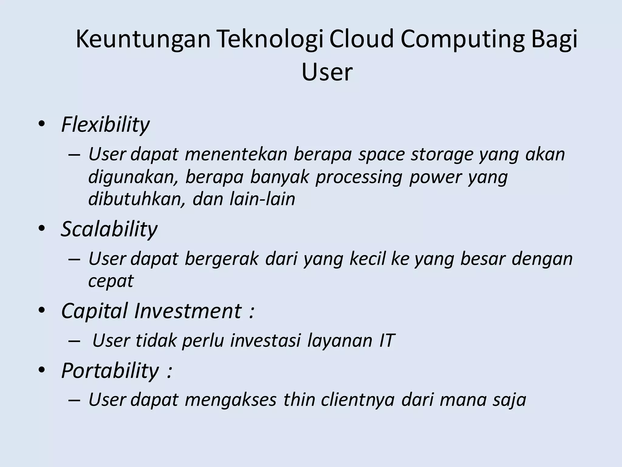 Keuntungan Teknologi Cloud Computing Bagi
User
• Flexibility
– User dapat menentekan berapa space storage yang akan
digunakan, berapa banyak processing power yang
dibutuhkan, dan lain-lain
• Scalability
– User dapat bergerak dari yang kecil ke yang besar dengan
cepat
• Capital Investment :
– User tidak perlu investasi layanan IT
• Portability :
– User dapat mengakses thin clientnya dari mana saja
 