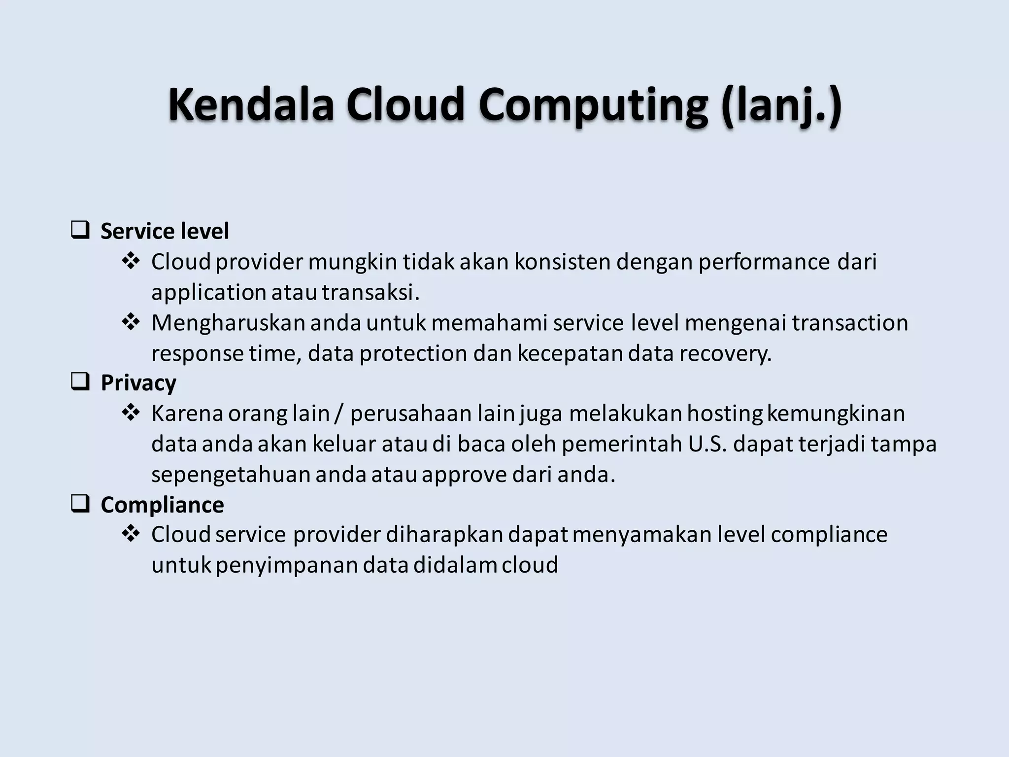  Service level
 Cloudprovider mungkin tidak akan konsisten dengan performance dari
application atautransaksi.
 Mengharuskan anda untuk memahami service level mengenai transaction
response time, data protection dan kecepatandata recovery.
 Privacy
 Karena orang lain/ perusahaan lainjuga melakukanhostingkemungkinan
dataanda akan keluar ataudi baca oleh pemerintah U.S. dapat terjadi tampa
sepengetahuan anda atauapprove dari anda.
 Compliance
 Cloudservice provider diharapkan dapatmenyamakan level compliance
untukpenyimpanan datadidalamcloud
Kendala Cloud Computing (lanj.)
 