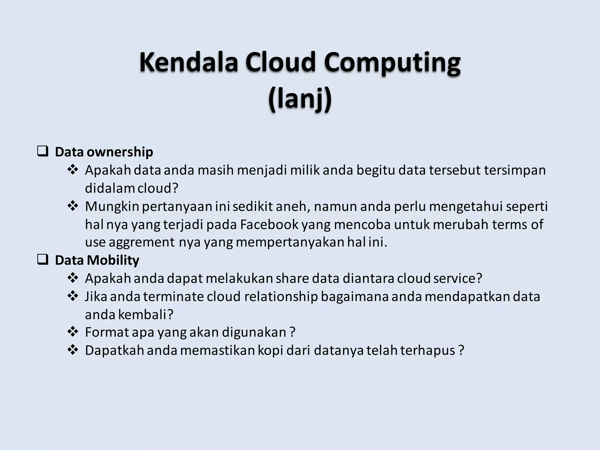 Kendala Cloud Computing
(lanj)
 Data ownership
 Apakahdataanda masih menjadi milik anda begitu data tersebut tersimpan
didalamcloud?
 Mungkinpertanyaan inisedikit aneh, namun anda perlu mengetahui seperti
halnya yang terjadi pada Facebook yang mencoba untuk merubah terms of
use aggrement nya yang mempertanyakan halini.
 Data Mobility
 Apakahandadapat melakukanshare data diantara cloudservice?
 Jika anda terminate cloud relationship bagaimana anda mendapatkan data
anda kembali?
 Format apa yang akan digunakan ?
 Dapatkah anda memastikankopi dari datanya telahterhapus ?
 
