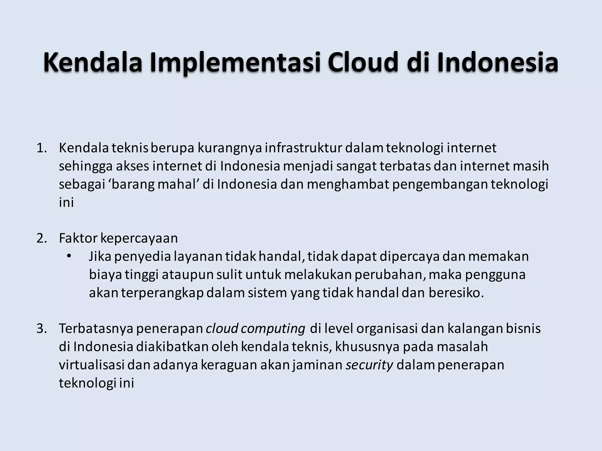 Kendala Implementasi Cloud di Indonesia
1. Kendala teknisberupa kurangnya infrastruktur dalamteknologi internet
sehingga akses internet di Indonesia menjadi sangat terbatas dan internet masih
sebagai ‘barang mahal’ di Indonesia dan menghambat pengembangan teknologi
ini
2. Faktor kepercayaan
• Jika penyedia layanan tidakhandal,tidakdapat dipercaya danmemakan
biaya tinggi ataupun sulit untuk melakukan perubahan,maka pengguna
akanterperangkap dalam sistem yang tidak handal dan beresiko.
3. Terbatasnya penerapan cloud computing di level organisasi dan kalangan bisnis
di Indonesia diakibatkan olehkendala teknis, khususnya pada masalah
virtualisasi danadanya keraguan akanjaminan security dalampenerapan
teknologi ini
 