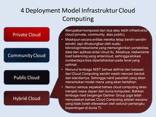 4 Deployment Model InfrastrukturCloud
Computing
Private Cloud
CommunityCloud
Public Cloud
Hybrid Cloud
• Merupakan komposisi dari dua atau lebih infrastruktur
cloud (private, community, atau public).
• Meskipun secara entitas mereka tetap berdiri sendiri-
sendiri, tapi dihubungkan oleh suatu
teknologi/mekanisme yang memungkinkan portabilitas
data dan aplikasi antar cloud itu. Misalnya, mekanisme
load balancing yang antarcloud, sehingga alokasi
sumberdaya bisa dipertahankan pada level yang
optimal.
• Menurut lembaga NIST bahwa definisi dan batasan
dari Cloud Computing sendiri masih mencari bentuk
dan standarnya. Sehingga nanti pasarlah yang akan
menentukan model mana yang akan bertahan.
• Namun semua sepakat bahwa cloud computing akan
menjadi masa depan dari dunia komputasi. Bahkan
lembaga riset bergengsi Gartner Group juga telah
menyatakan bahwa Cloud Computing adalah wacana
yang tidak boleh dilewatkan oleh seluruh pemangku
kepentingan di dunia TI.
 