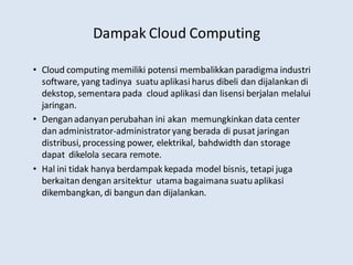 Dampak Cloud Computing
• Cloud computing memiliki potensi membalikkan paradigma industri
software, yang tadinya suatu aplikasi harus dibeli dan dijalankan di
dekstop, sementara pada cloud aplikasi dan lisensi berjalan melalui
jaringan.
• Denganadanyanperubahan ini akan memungkinkan data center
dan administrator-administratoryang berada di pusat jaringan
distribusi, processing power, elektrikal, bahdwidth dan storage
dapat dikelola secara remote.
• Hal ini tidak hanya berdampak kepada model bisnis, tetapi juga
berkaitan dengan arsitektur utama bagaimanasuatuaplikasi
dikembangkan, di bangun dan dijalankan.
 