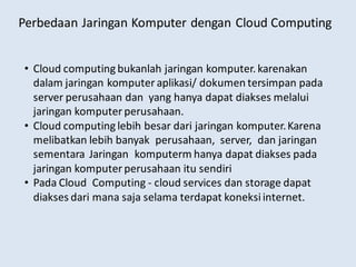 Perbedaan Jaringan Komputer dengan Cloud Computing
• Cloud computing bukanlah jaringan komputer. karenakan
dalam jaringan komputer aplikasi/ dokumen tersimpan pada
server perusahaan dan yang hanya dapat diakses melalui
jaringan komputer perusahaan.
• Cloud computing lebih besar dari jaringan komputer.Karena
melibatkan lebih banyak perusahaan, server, dan jaringan
sementara Jaringan komputerm hanya dapat diakses pada
jaringan komputer perusahaan itu sendiri
• Pada Cloud Computing - cloud services dan storage dapat
diakses dari mana saja selama terdapat koneksiinternet.
 
