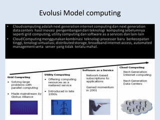 www.cloudcomputingchina.com
Evolusi Model computing
• Cloudcomputing adalahnext generationinternet computing dan next generation
datacenters hasil inovasi pengembangandari teknologi komputing sebelumnya
seperti grid computing, utility computing dan software as a services dan lain-lain
• CloudComputing menggunakankombinasi teknologi processor baru berkecepatan
tinggi, tenologi virtualiasi,distributedstorage, broadbandinternet access, automated
managementserta server yang tidak terlalu mahal.
 