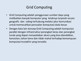 Grid Computing
• Grid Computing adalah penggunaan sumber daya yang
melibatkan banyak komputer yang letaknya terpisah secara
geografis dan saling terhubung melalui jalur komunikasi
untuk memecahkan persoalan komputasiskala besar.
• Dengan kata lain konsep Grid Computing adalah komputasi
parallel dengan infrastruktur perangkat keras dan perangkat
lunak yang dapat menyediakan akses yang bisa diandalkan,
konsisten,tahan lama dan tidak mahal terhadap kemampuan
komputasimutakhir yang tersedia
 
