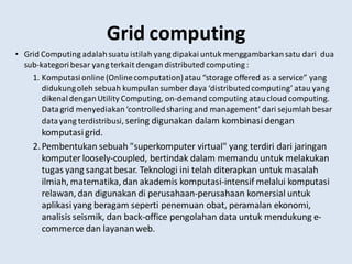 Grid computing
• Grid Computing adalahsuatu istilah yang dipakaiuntuk menggambarkansatu dari dua
sub-kategoribesar yang terkait dengan distributed computing :
1. Komputasionline(Onlinecomputation)atau “storage offered as a service” yang
didukungoleh sebuah kumpulansumber daya ‘distributedcomputing’ atau yang
dikenaldenganUtility Computing, on-demand computing ataucloud computing.
Datagrid menyediakan‘controlledsharingand management’ dari sejumlah besar
datayang terdistribusi, sering digunakan dalam kombinasi dengan
komputasigrid.
2.Pembentukan sebuah "superkomputer virtual" yang terdiri dari jaringan
komputer loosely-coupled, bertindak dalam memanduuntuk melakukan
tugas yang sangatbesar. Teknologi ini telah diterapkan untuk masalah
ilmiah, matematika, dan akademis komputasi-intensif melalui komputasi
relawan, dan digunakan di perusahaan-perusahaan komersial untuk
aplikasiyang beragam seperti penemuan obat, peramalan ekonomi,
analisis seismik, dan back-office pengolahan data untuk mendukung e-
commerce dan layananweb.
 