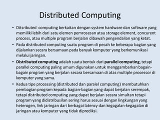 Distributed Computing
• Ditsributed computing berkaitan dengan system hardware dan software yang
memiliki lebih dari satu elemen pemrosesan atau storage element, concurent
process, atau multiple program berjalan dibawah pengendalian yang ketat.
• Pada distributed computing suatu program di pecah ke beberapa bagian yang
dijalankan secara bersamaan pada banyak komputer yang berkomunikasi
melalui jaringan.
• Distributedcomputing adalahsuatubentuk dari parallel computing, tetapi
parallel computing paling umum digunakan untuk menggambarkanbagain-
bagainprogram yang berjalan secara bersamaan di atas multiple processor di
komputer yang sama.
• Kedua tipe processing (distributed dan paralel computing) membutuhkan
pembagianprogram kepada bagian-bagianyang dapat berjalan serempak,
tetapi distributed computing yang dapat berjalan secara simultan tetapi
program yang didistribusilan sering harus sesuai dengan lingkunganyang
heterogen, link jaringan dari berbagai latency dan kegagalan-kegagalandi
jaringan atau komputer yang tidak diprediksi.
 