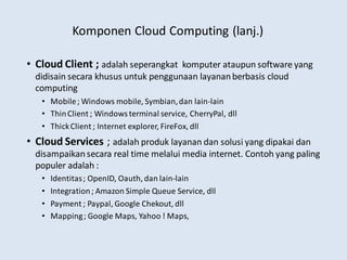 Komponen Cloud Computing (lanj.)
• Cloud Client ; adalah seperangkat komputer ataupun software yang
didisain secara khusus untuk penggunaan layananberbasis cloud
computing
• Mobile; Windows mobile, Symbian,dan lain-lain
• ThinClient ; Windows terminal service, CherryPal, dll
• ThickClient ; Internet explorer, FireFox, dll
• Cloud Services ; adalah produk layanan dan solusi yang dipakai dan
disampaikansecara real time melalui media internet. Contoh yang paling
populer adalah :
• Identitas; OpenID, Oauth, dan lain-lain
• Integration; Amazon Simple Queue Service, dll
• Payment ; Paypal, Google Chekout, dll
• Mapping; Google Maps, Yahoo ! Maps,
 