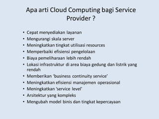 Apa arti Cloud Computing bagi Service
Provider ?
• Cepat menyediakan layanan
• Mengurangi skala server
• Meningkatkan tingkat utilisasi resources
• Memperbaiki efisiensi pengelolaan
• Biaya pemeliharaan lebih rendah
• Lokasi infrastruktur di area biaya gedung dan listrik yang
rendah
• Memberikan ‘business continuity service’
• Meningkatkan efisiensi manajemen operasional
• Meningkatkan ‘service level’
• Arsitektur yang kompleks
• Mengubah model binis dan tingkat kepercayaan
 