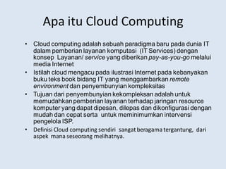 Apa itu Cloud Computing
• Cloud computing adalah sebuah paradigma baru pada dunia IT
dalam pemberian layanan komputasi (IT Services) dengan
konsep Layanan/ service yang diberikan pay-as-you-go melalui
media Internet
• Istilah cloud mengacu pada ilustrasi Internet pada kebanyakan
buku teks book bidang IT yang menggambarkan remote
environment dan penyembunyian kompleksitas
• Tujuan dari penyembunyian kekompleksan adalah untuk
memudahkanpemberian layanan terhadap jaringan resource
komputer yang dapat dipesan, dilepas dan dikonfigurasi dengan
mudah dan cepat serta untuk meminimumkan intervensi
pengelola ISP.
• Definisi Cloud computing sendiri sangatberagama tergantung, dari
aspek mana seseorang melihatnya.
 