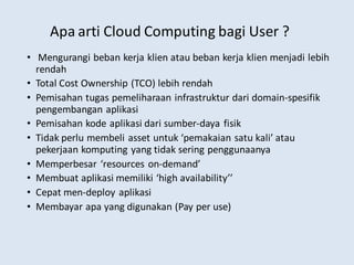 Apa arti Cloud Computing bagi User ?
• Mengurangi beban kerja klien atau beban kerja klien menjadi lebih
rendah
• Total Cost Ownership (TCO) lebih rendah
• Pemisahan tugas pemeliharaan infrastruktur dari domain-spesifik
pengembangan aplikasi
• Pemisahan kode aplikasi dari sumber-daya fisik
• Tidak perlu membeli asset untuk ‘pemakaian satu kali’ atau
pekerjaan komputing yang tidak sering penggunaanya
• Memperbesar ‘resources on-demand’
• Membuat aplikasi memiliki ‘high availability’’
• Cepat men-deploy aplikasi
• Membayar apa yang digunakan (Pay per use)
 