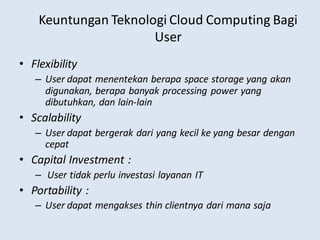 Keuntungan Teknologi Cloud Computing Bagi
User
• Flexibility
– User dapat menentekan berapa space storage yang akan
digunakan, berapa banyak processing power yang
dibutuhkan, dan lain-lain
• Scalability
– User dapat bergerak dari yang kecil ke yang besar dengan
cepat
• Capital Investment :
– User tidak perlu investasi layanan IT
• Portability :
– User dapat mengakses thin clientnya dari mana saja
 
