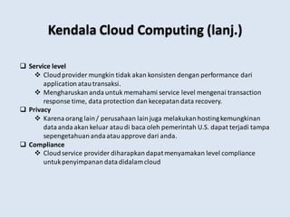  Service level
 Cloudprovider mungkin tidak akan konsisten dengan performance dari
application atautransaksi.
 Mengharuskan anda untuk memahami service level mengenai transaction
response time, data protection dan kecepatandata recovery.
 Privacy
 Karena orang lain/ perusahaan lainjuga melakukanhostingkemungkinan
dataanda akan keluar ataudi baca oleh pemerintah U.S. dapat terjadi tampa
sepengetahuan anda atauapprove dari anda.
 Compliance
 Cloudservice provider diharapkan dapatmenyamakan level compliance
untukpenyimpanan datadidalamcloud
Kendala Cloud Computing (lanj.)
 