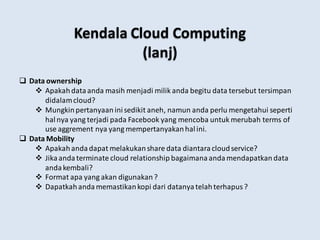 Kendala Cloud Computing
(lanj)
 Data ownership
 Apakahdataanda masih menjadi milik anda begitu data tersebut tersimpan
didalamcloud?
 Mungkinpertanyaan inisedikit aneh, namun anda perlu mengetahui seperti
halnya yang terjadi pada Facebook yang mencoba untuk merubah terms of
use aggrement nya yang mempertanyakan halini.
 Data Mobility
 Apakahandadapat melakukanshare data diantara cloudservice?
 Jika anda terminate cloud relationship bagaimana anda mendapatkan data
anda kembali?
 Format apa yang akan digunakan ?
 Dapatkah anda memastikankopi dari datanya telahterhapus ?
 