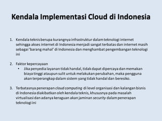 Kendala Implementasi Cloud di Indonesia
1. Kendala teknisberupa kurangnya infrastruktur dalamteknologi internet
sehingga akses internet di Indonesia menjadi sangat terbatas dan internet masih
sebagai ‘barang mahal’ di Indonesia dan menghambat pengembangan teknologi
ini
2. Faktor kepercayaan
• Jika penyedia layanan tidakhandal,tidakdapat dipercaya danmemakan
biaya tinggi ataupun sulit untuk melakukan perubahan,maka pengguna
akanterperangkap dalam sistem yang tidak handal dan beresiko.
3. Terbatasnya penerapan cloud computing di level organisasi dan kalangan bisnis
di Indonesia diakibatkan olehkendala teknis, khususnya pada masalah
virtualisasi danadanya keraguan akanjaminan security dalampenerapan
teknologi ini
 
