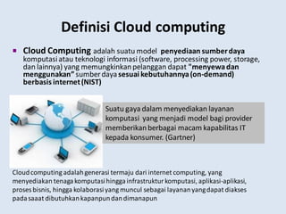 Definisi Cloud computing
 Cloud Computing adalah suatu model penyediaan sumberdaya
komputasiatau teknologi informasi (software, processing power, storage,
dan lainnya) yang memungkinkanpelanggan dapat "menyewadan
menggunakan” sumberdayasesuai kebutuhannya(on-demand)
berbasis internet(NIST)
Cloudcomputing adalahgenerasi termaju dari internet computing, yang
menyediakan tenagakomputasihinggainfrastrukturkomputasi, aplikasi-aplikasi,
proses bisnis, hingga kolaborasiyang muncul sebagai layananyangdapat diakses
padasaaat dibutuhkankapanpundandimanapun
Suatu gaya dalam menyediakan layanan
komputasi yang menjadi model bagi provider
memberikanberbagai macam kapabilitas IT
kepada konsumer. (Gartner)
 