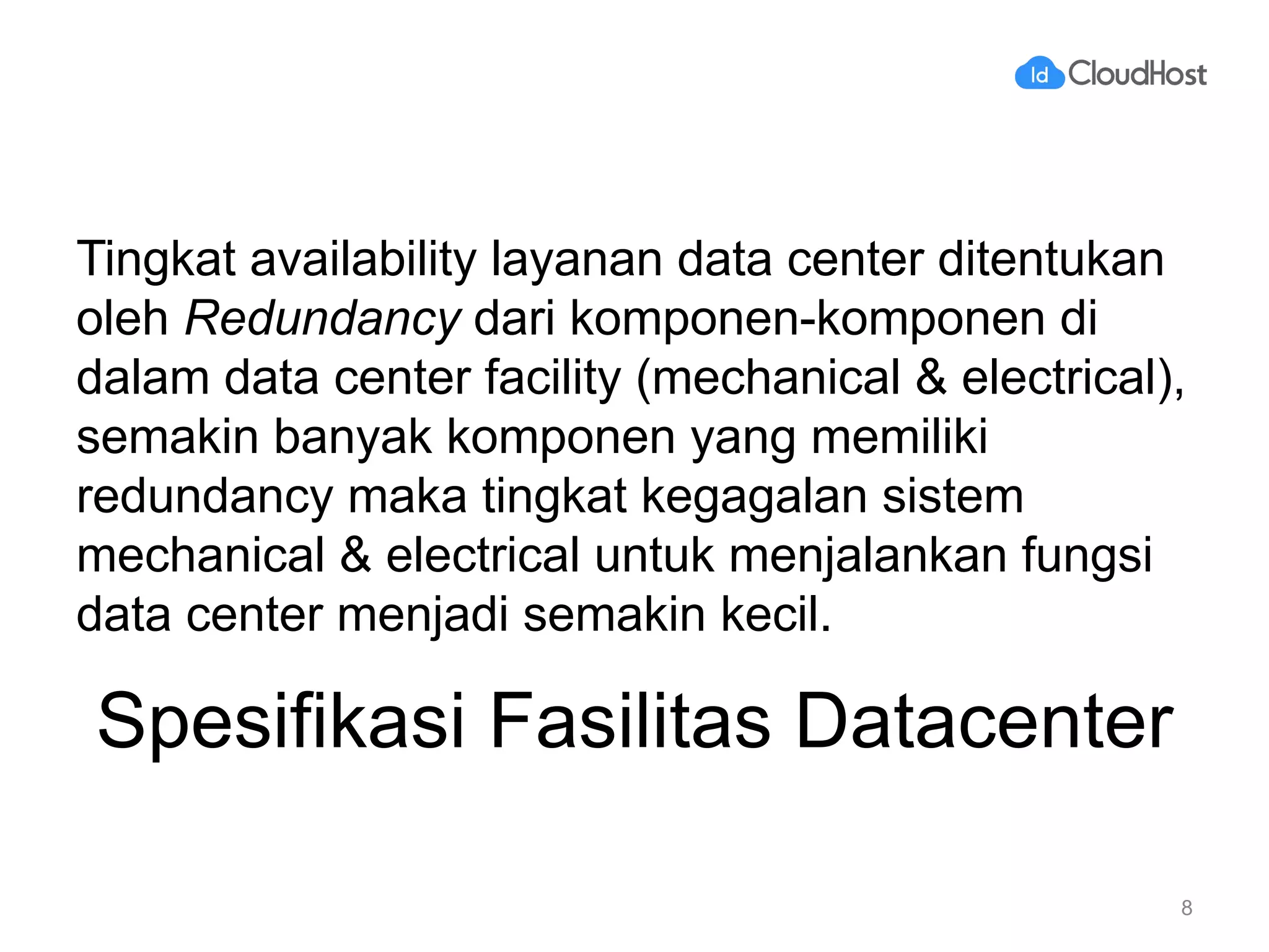 Spesifikasi Fasilitas Datacenter
Tingkat availability layanan data center ditentukan
oleh Redundancy dari komponen-komponen di
dalam data center facility (mechanical & electrical),
semakin banyak komponen yang memiliki
redundancy maka tingkat kegagalan sistem
mechanical & electrical untuk menjalankan fungsi
data center menjadi semakin kecil.
8
 
