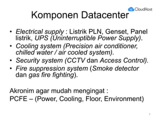 Komponen Datacenter
• Electrical supply : Listrik PLN, Genset, Panel
listrik, UPS (Uninterruptible Power Supply).
• Cooling system (Precision air conditioner,
chilled water / air cooled system).
• Security system (CCTV dan Access Control).
• Fire suppression system (Smoke detector
dan gas fire fighting).
Akronim agar mudah mengingat :
PCFE – (Power, Cooling, Floor, Environment)
7
 