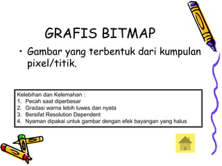 GRAFIS BITMAP
• Gambar yang terbentuk dari kumpulan
pixel/titik.
Kelebihan dan Kelemahan :
1. Pecah saat diperbesar
2. Gradasi warna lebih luwes dan nyata
3. Bersifat Resolution Dependent
4. Nyaman dipakai untuk gambar dengan efek bayangan yang halus
 