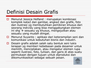 Definisi Desain Grafis
 Menurut Jessica Helfand : merupakan kombinasi
komplek kata2 dan gambar, angka2 dan grafik, foto
dan ilustrasi yg membutuhkan pemikiran khusus dari
seorang individu yang bisa menggabungkan elemen
ini shg  sesuatu yg khusus, mengejutkan atau
sesuatu yang mudah diingat.
 Menurut Suyanto : aplikasi dari keterampilan seni dan
komunikasi untuk kebutuhan bisnis dan industri.
 Desain grafis adalah salah satu bentuk seni lukis
terapan yg memberi kebebasan pada desainer untuk
memilih, menciptakan, atau mengatur elemen rupa
seperti ilustrasi, foto, tulisan, dan garis di atas suatu
permukaan dengan tujuan untuk diproduksi dan
dikomunikasikan sebagai sebuah pesan.
 