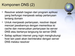 Komponen DNS (2) Resolver adalah bagian dari program aplikasi yang berfungsi menjawab setiap pertanyaan tentang domain Untuk menjawab pertanyaan, resolver dapat mencari jawabannya dengan memeriksa isi cache dan meneruskan pertanyaan ke server DNS atau bertanya langsung ke server DNS Setiap aplikasi internet yang ingin menghubungi host lain pasti akan berinteraksi dengan server DNS melalui resolver 