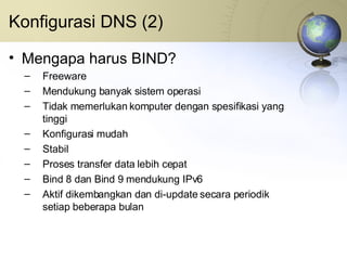 Konfigurasi DNS (2) Mengapa harus BIND? Freeware Mendukung banyak sistem operasi Tidak memerlukan komputer dengan spesifikasi yang tinggi Konfigurasi mudah Stabil Proses transfer data lebih cepat Bind 8 dan Bind 9 mendukung IPv6 Aktif dikembangkan dan di-update secara periodik setiap beberapa bulan 