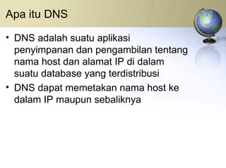 Apa itu DNS DNS adalah suatu aplikasi penyimpanan dan pengambilan tentang nama host dan alamat IP di dalam suatu database yang terdistribusi DNS dapat memetakan nama host ke dalam IP maupun sebaliknya 