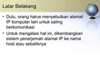 Latar Belakang Dulu, orang harus menyebutkan alamat IP komputer lain untuk saling berkomunikasi Untuk mengatasi hal ini, dikembangkan sistem penerjemah alamat IP ke nama host atau sebaliknya 