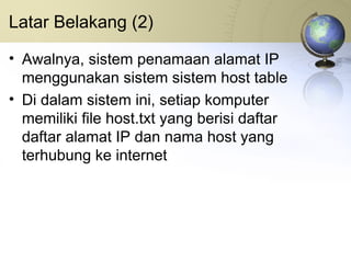 Latar Belakang (2) Awalnya, sistem penamaan alamat IP menggunakan sistem sistem host table Di dalam sistem ini, setiap komputer memiliki file host.txt yang berisi daftar daftar alamat IP dan nama host yang terhubung ke internet 