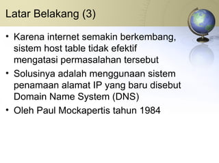 Latar Belakang (3) Karena internet semakin berkembang, sistem host table tidak efektif mengatasi permasalahan tersebut Solusinya adalah menggunaan sistem penamaan alamat IP yang baru disebut Domain Name System (DNS) Oleh Paul Mockapertis tahun 1984 