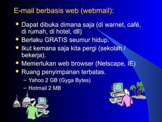 E-mail berbasis web (webmail):E-mail berbasis web (webmail):
 Dapat dibuka dimana saja (di warnet, café,
di rumah, di hotel, dll)
 Berlaku GRATIS seumur hidup.
 Ikut kemana saja kita pergi (sekolah /
bekerja).
 Memerlukan web browser (Netscape, IE)
 Ruang penyimpanan terbatas.
– Yahoo 2 GB (Gyga Bytes)
– Hotmail 2 MB
 