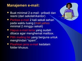 Manajemen e-mail:Manajemen e-mail:
 Buat minimal 2 e-mail : pribadi dan
resmi (dari sekolah/kantor)
 Periksa e-mail 2 kali sekali sehari
pada waktu luang (mail.yahoo
minimal 2 minggu sekali)
 Hapus e-mail lama yang sudah
dibaca agar menghemat mailbox.
 Pilih mailing list yang berguna untuk
menghindari “spam”.
 Pisahkan jenis e-mail kedalam
folder khusus.
 