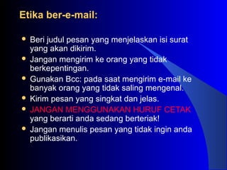 Etika ber-e-mail:Etika ber-e-mail:
 Beri judul pesan yang menjelaskan isi surat
yang akan dikirim.
 Jangan mengirim ke orang yang tidak
berkepentingan.
 Gunakan Bcc: pada saat mengirim e-mail ke
banyak orang yang tidak saling mengenal.
 Kirim pesan yang singkat dan jelas.
 JANGAN MENGGUNAKAN HURUF CETAK
yang berarti anda sedang berteriak!
 Jangan menulis pesan yang tidak ingin anda
publikasikan.
 