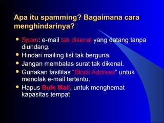 Apa itu spamming? Bagaimana caraApa itu spamming? Bagaimana cara
menghindarinya?menghindarinya?
 Spam: e-mail tak dikenal yang datang tanpa
diundang.
 Hindari mailing list tak berguna.
 Jangan membalas surat tak dikenal.
 Gunakan fasilitas “Block Address” untuk
menolak e-mail tertentu.
 Hapus Bulk Mail, untuk menghemat
kapasitas tempat
 