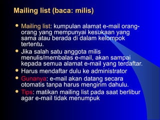 Mailing list (baca: milis)Mailing list (baca: milis)
 Mailing list: kumpulan alamat e-mail orang-
orang yang mempunyai kesukaan yang
sama atau berada di dalam kelompok
tertentu.
 Jika salah satu anggota milis
menulis/membalas e-mail, akan sampai
kepada semua alamat e-mail yang terdaftar.
 Harus mendaftar dulu ke administrator
 Gunanya: e-mail akan datang secara
otomatis tanpa harus mengirim dahulu.
 Tips: matikan mailing list pada saat berlibur
agar e-mail tidak menumpuk
 