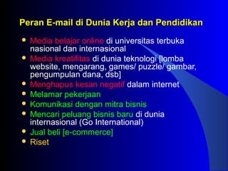 Peran E-mail di Dunia Kerja dan PendidikanPeran E-mail di Dunia Kerja dan Pendidikan
 Media belajar online di universitas terbuka
nasional dan internasional
 Media kreatifitas di dunia teknologi [lomba
website, mengarang, games/ puzzle/ gambar,
pengumpulan dana, dsb]
 Menghapus kesan negatif dalam internet
 Melamar pekerjaan
 Komunikasi dengan mitra bisnis
 Mencari peluang bisnis baru di dunia
internasional (Go International)
 Jual beli [e-commerce]
 Riset
 