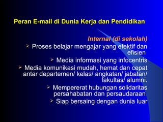 Peran E-mail di Dunia Kerja dan PendidikanPeran E-mail di Dunia Kerja dan Pendidikan
Internal (di sekolah)
 Proses belajar mengajar yang efektif dan
efisien
 Media informasi yang infocentris
 Media komunikasi mudah, hemat dan cepat
antar departemen/ kelas/ angkatan/ jabatan/
fakultas/ alumni.
 Mempererat hubungan solidaritas
persahabatan dan persaudaraan
 Siap bersaing dengan dunia luar
 