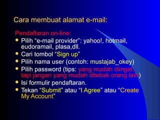 Cara membuat alamat e-mail:Cara membuat alamat e-mail:
Pendaftaran on-line:
 Pilih “e-mail provider”: yahoo!, hotmail,
eudoramail, plasa,dll.
 Cari tombol “Sign up”
 Pilih nama user (contoh: mustajab_okey)
 Pilih password (tips: yang mudah diingat,
tapi jangan yang mudah ditebak orang lain)
 Isi formulir pendaftaran.
 Tekan “Submit” atau “I Agree” atau “Create
My Account”
 