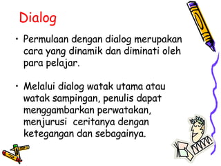 Dialog Permulaan dengan dialog merupakan cara yang dinamik dan diminati oleh para pelajar.  Melalui dialog watak utama atau watak sampingan, penulis dapat menggambarkan perwatakan, menjurusi  ceritanya dengan ketegangan dan sebagainya. 