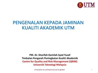 PENGENALAN KEPADA JAMINAN
KUALITI AKADEMIK UTM
PM. Dr. Sharifah Kamilah Syed Yusof
Timbalan Pengarah Peningkatan Kualiti Akademik
Centre for Quality and Risk Management (QRiM)
Universiti Teknologi Malaysia
1
 