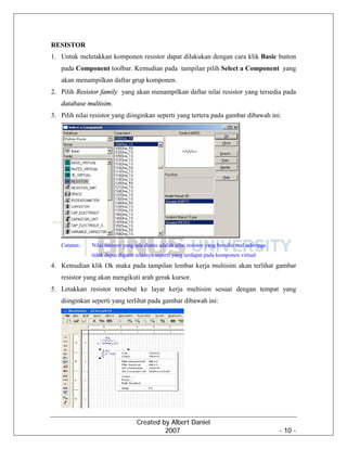 Created by Albert Daniel
2007 - 10 -
RESISTOR
1. Untuk meletakkan komponen resistor dapat dilakukan dengan cara klik Basic button
pada Component toolbar. Kemudian pada tampilan pilih Select a Component yang
akan menampilkan daftar grup komponen.
2. Pilih Resistor family yang akan menampilkan daftar nilai resistor yang tersedia pada
database multisim.
3. Pilih nilai resistor yang diinginkan seperti yang tertera pada gambar dibawah ini:
Catatan: Nilai resistor yang ada diatas adalah nilai resistor yang bersifat real sehingga
tidak dapat diganti nilainya seperti yang terdapat pada komponen virtual
4. Kemudian klik Ok maka pada tampilan lembar kerja multisim akan terlihat gambar
resistor yang akan mengikuti arah gerak kursor.
5. Letakkan resistor tersebut ke layar kerja multisim sesuai dengan tempat yang
diinginkan seperti yang terlihat pada gambar dibawah ini:
 