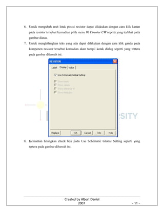 Created by Albert Daniel
2007 - 11 -
6. Untuk mengubah arah letak posisi resistor dapat dilakukan dengan cara klik kanan
pada resistor tersebut kemudian pilih menu 90 Counter CW seperti yang terlihat pada
gambar diatas.
7. Untuk menghilangkan teks yang ada dapat dilakukan dengan cara klik ganda pada
komponen resistor tersebut kemudian akan tampil kotak dialog seperti yang tertera
pada gambar dibawah ini:
8. Kemudian hilangkan check box pada Use Schematic Global Setting seperti yang
tertera pada gambar dibawah ini:
 