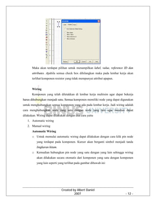 Created by Albert Daniel
2007 - 12 -
Maka akan terdapat pilihan untuk menampilkan label, value, reference ID dan
attributes. Apabila semua check box dihilangkan maka pada lembar kerja akan
terlihat komponen resistor yang tidak mempunyai attribut apapun.
Wiring
Komponen yang telah diletakkan di lembar kerja multisim agar dapat bekerja
harus dihubungkan menjadi satu. Semua komponen memiliki node yang dapat digunakan
untuk menghubungkan semua komponen yang ada pada lembar kerja. Jadi wiring adalah
cara menghubungkan node yang satu dengan node yang lain agar simulasi dapat
dilakukan. Wiring dapat dilakukan dengan dua cara yaitu
1. Automatic wiring
2. Manual wiring
Automatic Wiring
o Untuk memulai automatic wiring dapat dilakukan dengan cara klik pin node
yang terdapat pada komponen. Kursor akan berganti simbol menjadi tanda
lingkaran hitam.
o Kemudian hubungkan pin node yang satu dengan yang lain sehingga wiring
akan dilakukan secara otomatis dari komponen yang satu dengan komponen
yang lain seperti yang terlihat pada gambar dibawah ini:
 