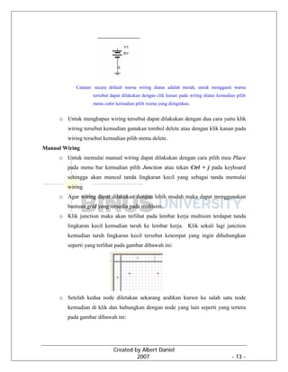 Created by Albert Daniel
2007 - 13 -
Catatan: secara default warna wiring diatas adalah merah, untuk mengganti warna
tersebut dapat dilakukan dengan clik kanan pada wiring diatas kemudian pilih
menu color kemudian pilih warna yang diinginkan.
o Untuk menghapus wiring tersebut dapat dilakukan dengan dua cara yaitu klik
wiring tersebut kemudian gunakan tombol delete atau dengan klik kanan pada
wiring tersebut kemudian pilih menu delete.
Manual Wiring
o Untuk memulai manual wiring dapat dilakukan dengan cara pilih meu Place
pada menu bar kemudian pilih Junction atau tekan Ctrl + j pada keyboard
sehingga akan muncul tanda lingkaran kecil yang sebagai tanda memulai
wiring.
o Agar wiring dapat dilakukan dengan lebih mudah maka dapat menggunakan
bantuan grid yang tersedia pada multisim.
o Klik junction maka akan terlihat pada lembar kerja multisim terdapat tanda
lingkaran kecil kemudian taruh ke lembar kerja. Klik sekali lagi junction
kemudian taruh lingkaran kecil tersebut ketempat yang ingin dihubungkan
seperti yang terlihat pada gambar dibawah ini:
o Setelah kedua node diletakan sekarang arahkan kursor ke salah satu node
kemudian di klik dan hubungkan dengan node yang lain seperti yang tertera
pada gambar dibawah ini:
 