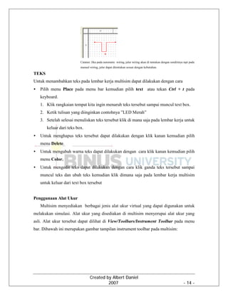 Created by Albert Daniel
2007 - 14 -
Catatan: Jika pada automatic wiring, jalur wiring akan di tentukan dengan sendirinya tapi pada
manual wiring, jalur dapat ditentukan sesuai dengan kebutuhan.
TEKS
Untuk menambahkan teks pada lembar kerja multisim dapat dilakukan dengan cara
• Pilih menu Place pada menu bar kemudian pilih text atau tekan Ctrl + t pada
keyboard.
1. Klik rangkaian tempat kita ingin menaruh teks tersebut sampai muncul text box.
2. Ketik tulisan yang diinginkan contohnya ”LED Merah”
3. Setelah selesai menuliskan teks tersebut klik di mana saja pada lembar kerja untuk
keluar dari teks box.
• Untuk menghapus teks tersebut dapat dilakukan dengan klik kanan kemudian pilih
menu Delete.
• Untuk mengubah warna teks dapat dilakukan dengan cara klik kanan kemudian pilih
menu Color.
• Untuk mengedit teks dapat dilakukan dengan cara klik ganda teks tersebut sampai
muncul teks dan ubah teks kemudian klik dimana saja pada lembar kerja multisim
untuk keluar dari text box tersebut
Penggunaan Alat Ukur
Multisim menyediakan berbagai jenis alat ukur virtual yang dapat digunakan untuk
melakukan simulasi. Alat ukur yang disediakan di multisim menyerupai alat ukur yang
asli. Alat ukur tersebut dapat dilihat di View/Toolbars/Instrument Toolbar pada menu
bar. Dibawah ini merupakan gambar tampilan instrument toolbar pada multisim:
 